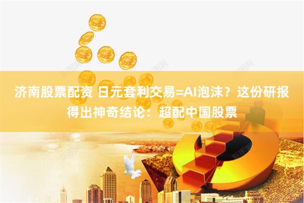 济南股票配资 日元套利交易=AI泡沫？这份研报得出神奇结论：超配中国股票