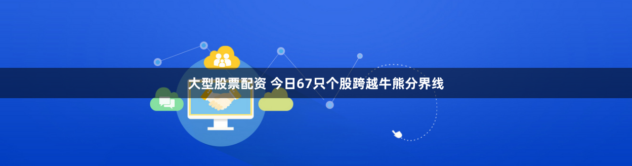 大型股票配资 今日67只个股跨越牛熊分界线