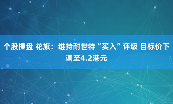 个股操盘 花旗：维持耐世特“买入”评级 目标价下调至4.2港元