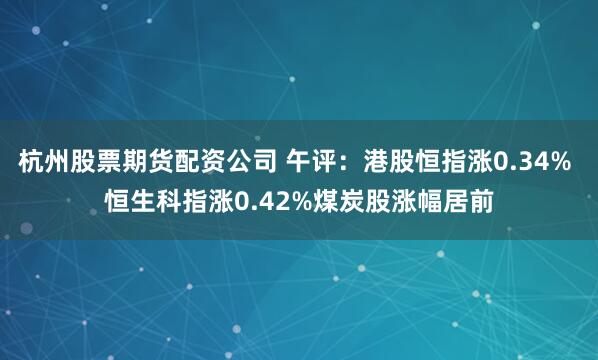 杭州股票期货配资公司 午评：港股恒指涨0.34% 恒生科指涨0.42%煤炭股涨幅居前