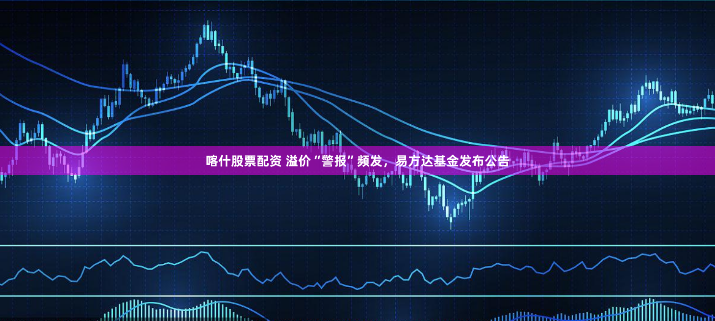 喀什股票配资 溢价“警报”频发，易方达基金发布公告