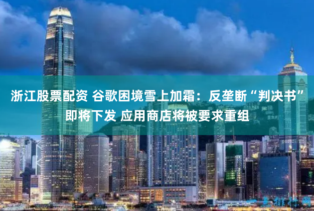 浙江股票配资 谷歌困境雪上加霜：反垄断“判决书”即将下发 应用商店将被要求重组