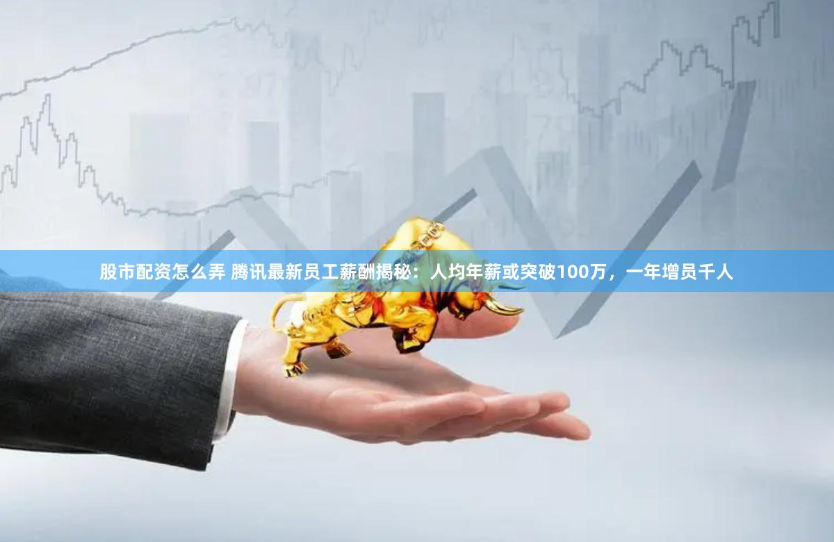 股市配资怎么弄 腾讯最新员工薪酬揭秘：人均年薪或突破100万，一年增员千人
