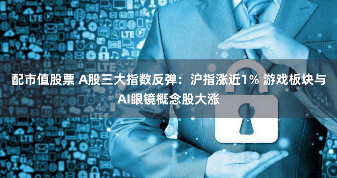 配市值股票 A股三大指数反弹：沪指涨近1% 游戏板块与AI眼镜概念股大涨