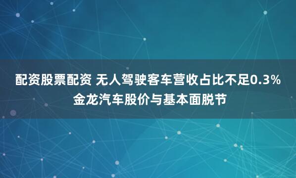 配资股票配资 无人驾驶客车营收占比不足0.3% 金龙汽车股价与基本面脱节