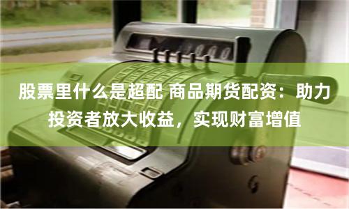 股票里什么是超配 商品期货配资：助力投资者放大收益，实现财富增值