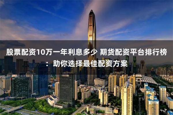 股票配资10万一年利息多少 期货配资平台排行榜：助你选择最佳配资方案