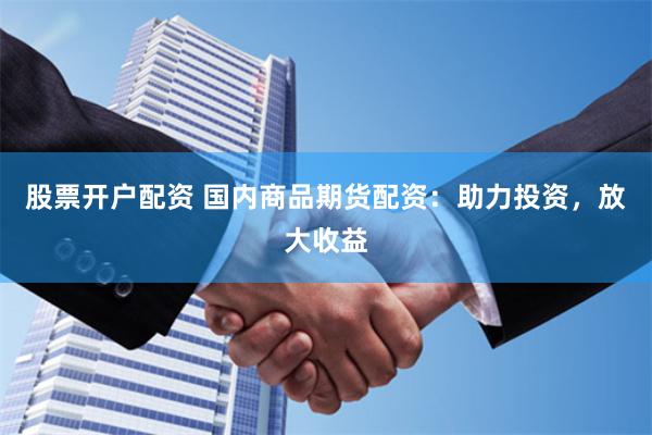 股票开户配资 国内商品期货配资：助力投资，放大收益