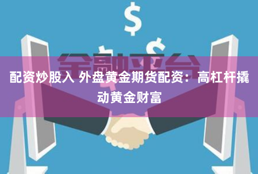 配资炒股入 外盘黄金期货配资：高杠杆撬动黄金财富