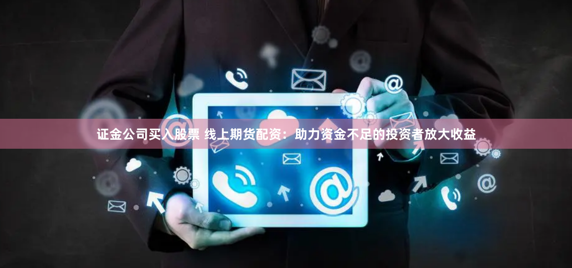 证金公司买入股票 线上期货配资：助力资金不足的投资者放大收益