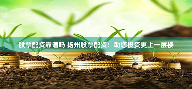 股票配资靠谱吗 扬州股票配资：助您投资更上一层楼