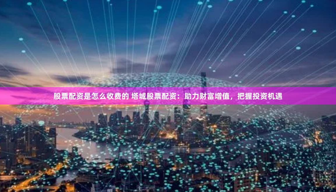 股票配资是怎么收费的 塔城股票配资：助力财富增值，把握投资机遇
