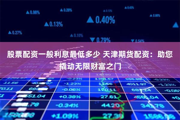 股票配资一般利息最低多少 天津期货配资：助您撬动无限财富之门