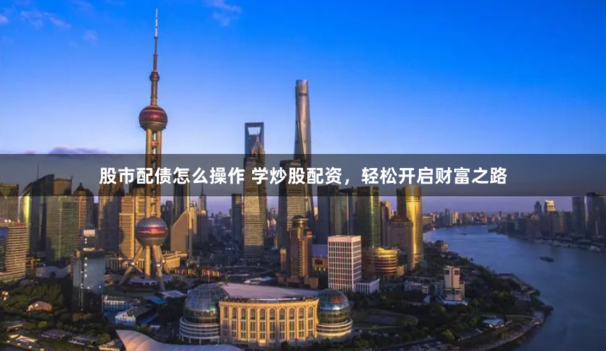 股市配债怎么操作 学炒股配资，轻松开启财富之路