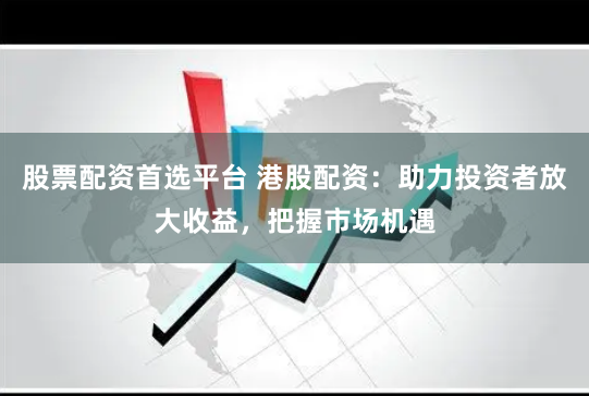 股票配资首选平台 港股配资：助力投资者放大收益，把握市场机遇
