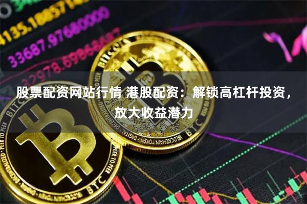 股票配资网站行情 港股配资：解锁高杠杆投资，放大收益潜力