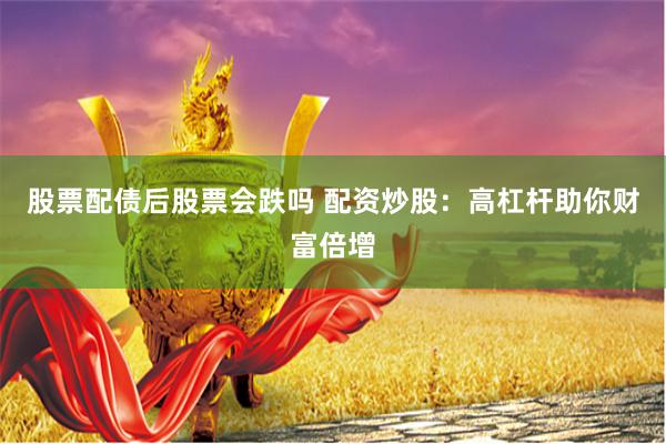 股票配债后股票会跌吗 配资炒股：高杠杆助你财富倍增