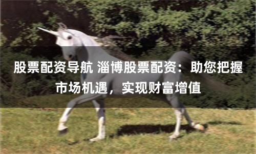 股票配资导航 淄博股票配资：助您把握市场机遇，实现财富增值