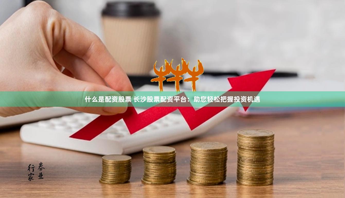 什么是配资股票 长沙股票配资平台：助您轻松把握投资机遇