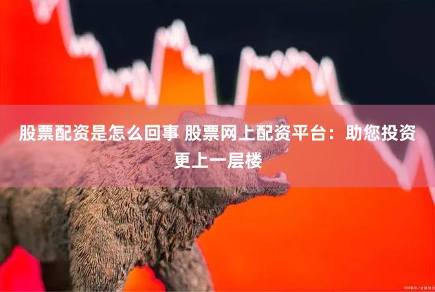 股票配资是怎么回事 股票网上配资平台：助您投资更上一层楼
