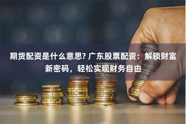 期货配资是什么意思? 广东股票配资：解锁财富新密码，轻松实现财务自由