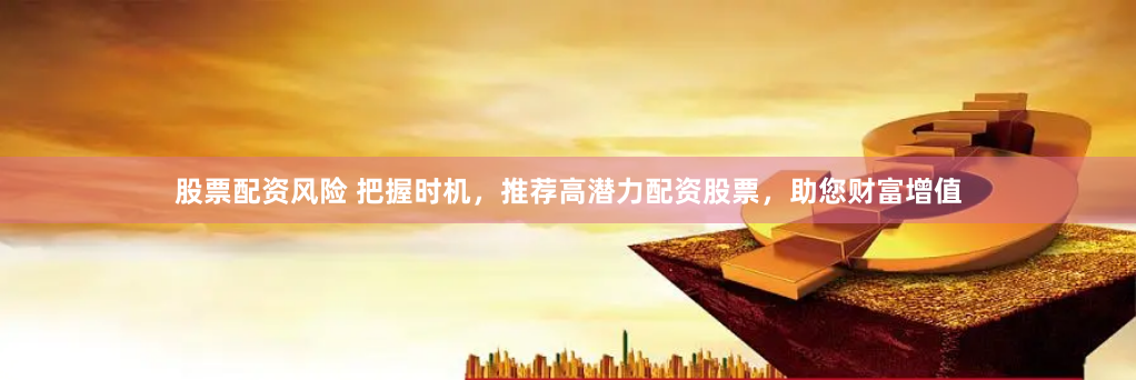 股票配资风险 把握时机，推荐高潜力配资股票，助您财富增值