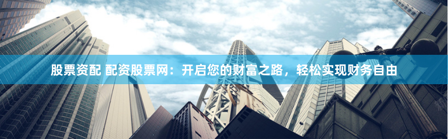 股票资配 配资股票网：开启您的财富之路，轻松实现财务自由