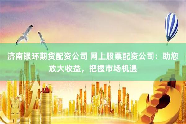 济南银环期货配资公司 网上股票配资公司：助您放大收益，把握市场机遇
