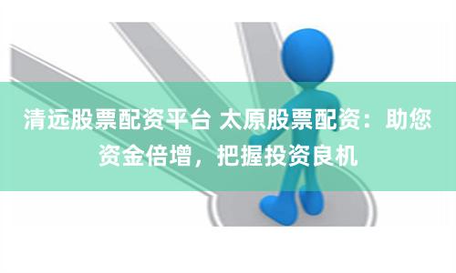 清远股票配资平台 太原股票配资：助您资金倍增，把握投资良机