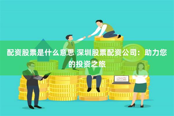 配资股票是什么意思 深圳股票配资公司：助力您的投资之旅
