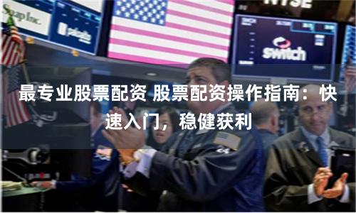 最专业股票配资 股票配资操作指南：快速入门，稳健获利