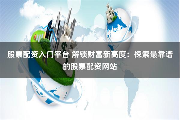 股票配资入门平台 解锁财富新高度:探索最靠谱的股票配资网站