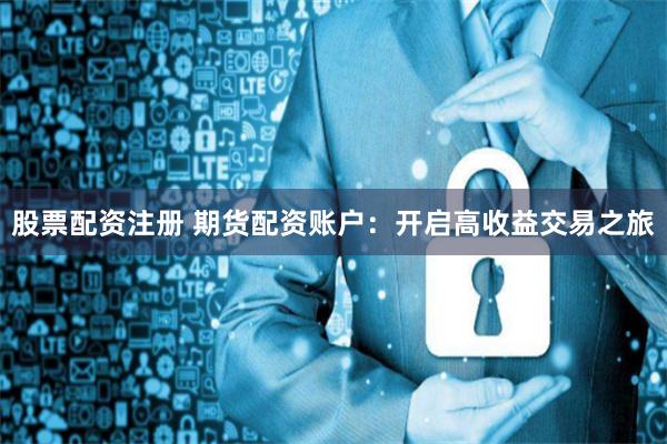 股票配资注册 期货配资账户：开启高收益交易之旅