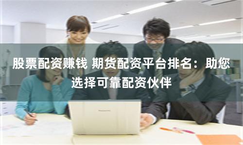 股票配资赚钱 期货配资平台排名：助您选择可靠配资伙伴