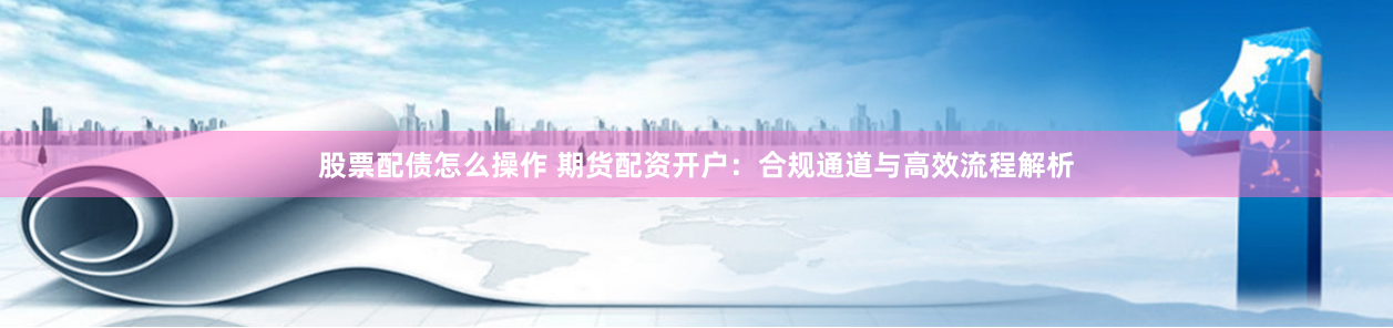 股票配债怎么操作 期货配资开户：合规通道与高效流程解析