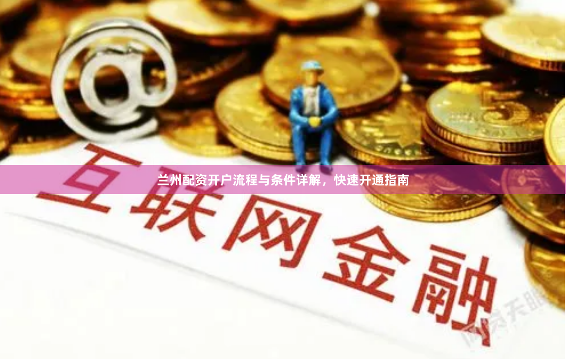 兰州配资开户流程与条件详解，快速开通指南