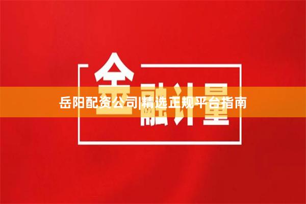 岳阳配资公司|精选正规平台指南