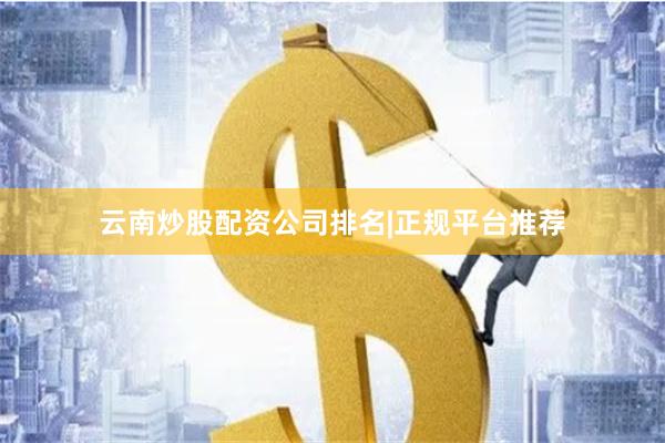 云南炒股配资公司排名|正规平台推荐